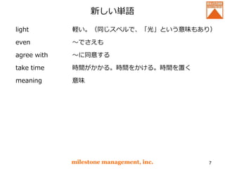新しい単語
light
even
agree with
take time
meaning
milestone management, inc. 7
軽い。（同じスペルで、「光」という意味もあり）
～でさえも
～に同意する
時間がかかる。時間をかける。時間を置く
意味
 
