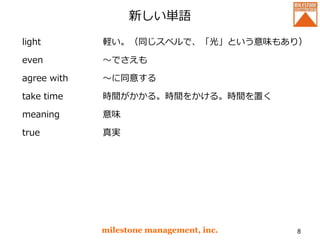 新しい単語
light
even
agree with
take time
meaning
true
milestone management, inc. 8
軽い。（同じスペルで、「光」という意味もあり）
～でさえも
～に同意する
時間がかかる。時間をかける。時間を置く
意味
真実
 