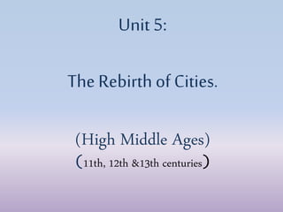 Unit 5:
The Rebirth of Cities.
(High Middle Ages)
(11th, 12th &13th centuries)
 