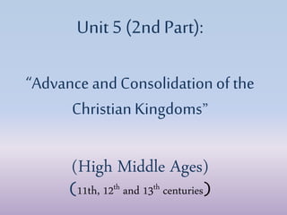 Unit 5 (2nd Part):
“Advance andConsolidation of the
ChristianKingdoms”
(High Middle Ages)
(11th, 12th and 13th centuries)
 