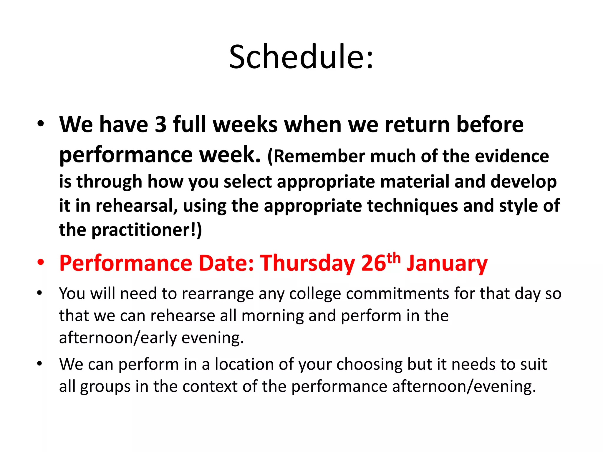 Schedule:
• We have 3 full weeks when we return before
  performance week. (Remember much of the evidence
  is through how you select appropriate material and develop
  it in rehearsal, using the appropriate techniques and style of
  the practitioner!)
• Performance Date: Thursday 26th January
• You will need to rearrange any college commitments for that day so
  that we can rehearse all morning and perform in the
  afternoon/early evening.
• We can perform in a location of your choosing but it needs to suit
  all groups in the context of the performance afternoon/evening.
 