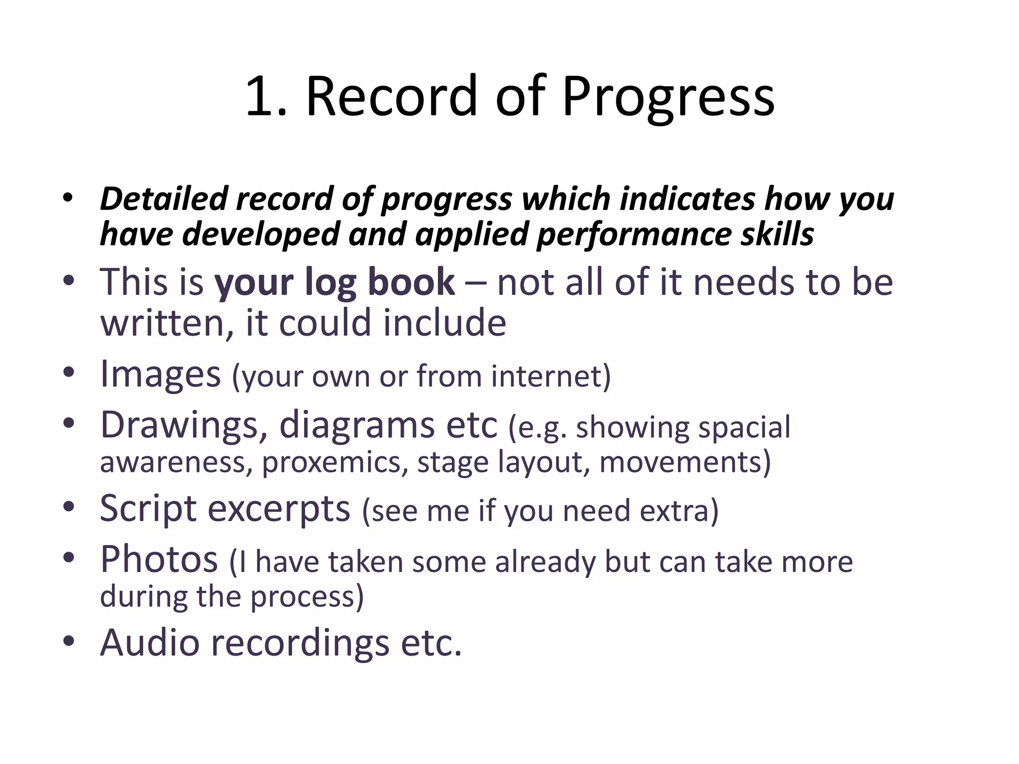 1. Record of Progress
• Detailed record of progress which indicates how you
  have developed and applied performance skills
• This is your log book – not all of it needs to be
  written, it could include
• Images (your own or from internet)
• Drawings, diagrams etc (e.g. showing spacial
    awareness, proxemics, stage layout, movements)
•   Script excerpts (see me if you need extra)
•   Photos (I have taken some already but can take more
    during the process)
• Audio recordings etc.
 