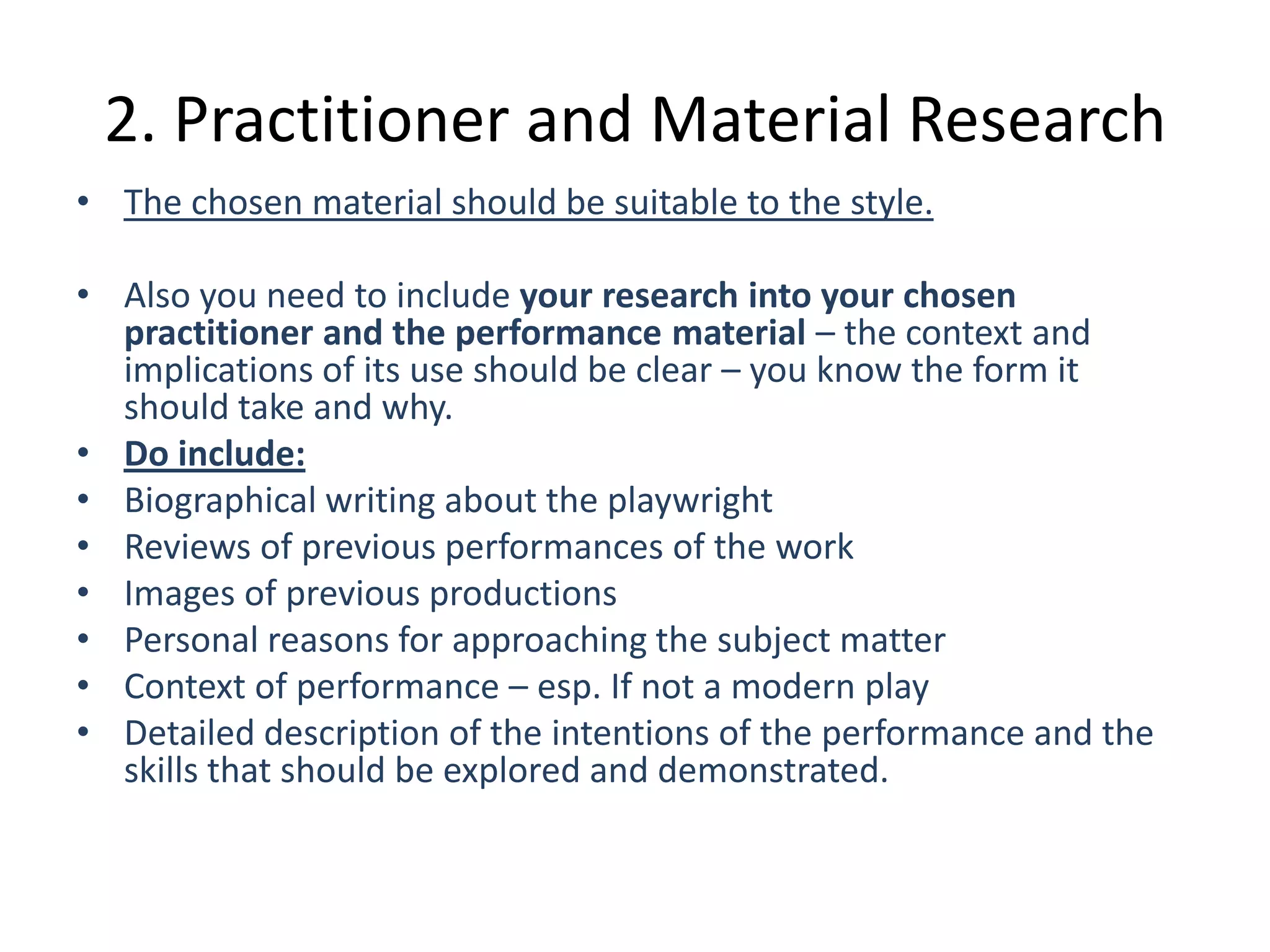 2. Practitioner and Material Research
• The chosen material should be suitable to the style.

• Also you need to include your research into your chosen
  practitioner and the performance material – the context and
  implications of its use should be clear – you know the form it
  should take and why.
• Do include:
• Biographical writing about the playwright
• Reviews of previous performances of the work
• Images of previous productions
• Personal reasons for approaching the subject matter
• Context of performance – esp. If not a modern play
• Detailed description of the intentions of the performance and the
  skills that should be explored and demonstrated.
 