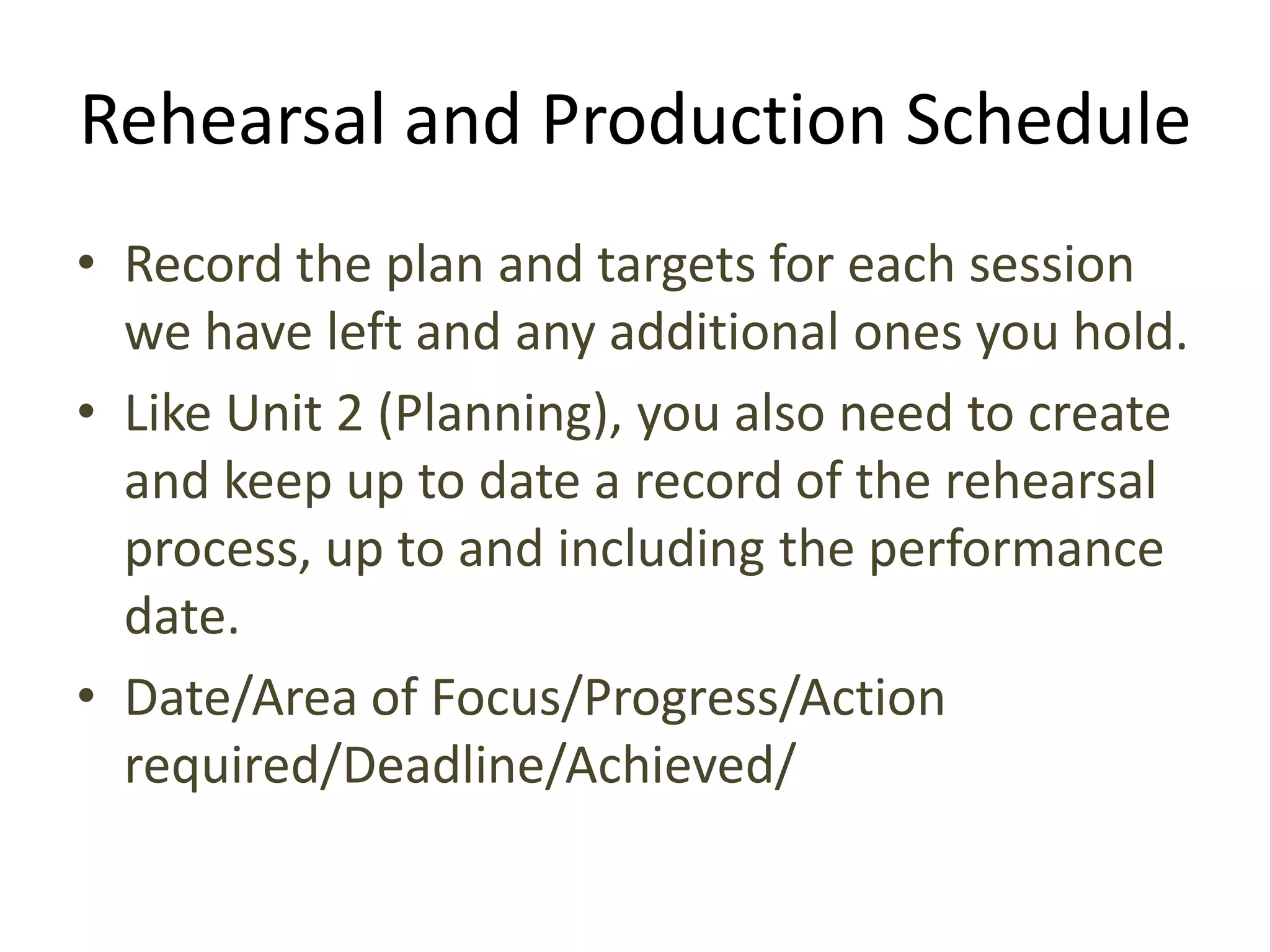 Rehearsal and Production Schedule
• Record the plan and targets for each session
  we have left and any additional ones you hold.
• Like Unit 2 (Planning), you also need to create
  and keep up to date a record of the rehearsal
  process, up to and including the performance
  date.
• Date/Area of Focus/Progress/Action
  required/Deadline/Achieved/
 