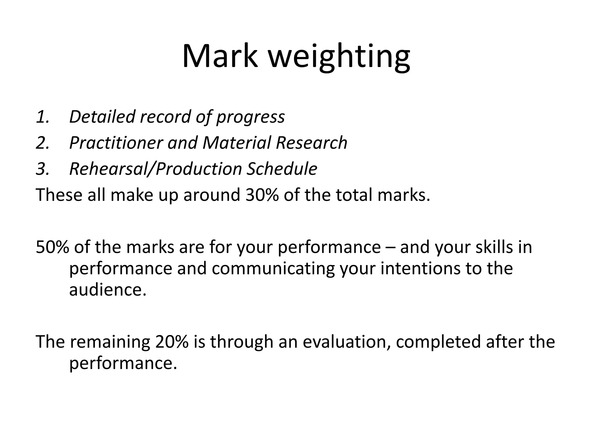 Mark weighting
1. Detailed record of progress
2. Practitioner and Material Research
3. Rehearsal/Production Schedule
These all make up around 30% of the total marks.

50% of the marks are for your performance – and your skills in
   performance and communicating your intentions to the
   audience.

The remaining 20% is through an evaluation, completed after the
    performance.
 