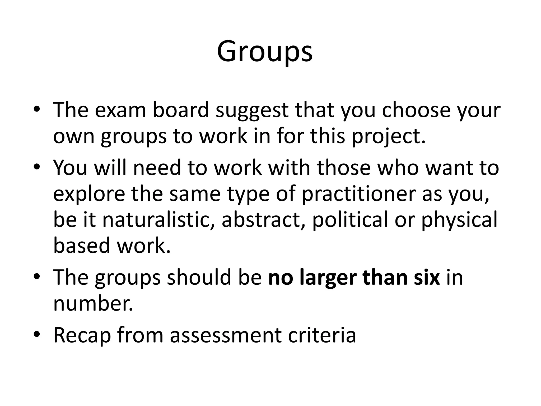 Groups
• The exam board suggest that you choose your
  own groups to work in for this project.
• You will need to work with those who want to
  explore the same type of practitioner as you,
  be it naturalistic, abstract, political or physical
  based work.
• The groups should be no larger than six in
  number.
• Recap from assessment criteria
 
