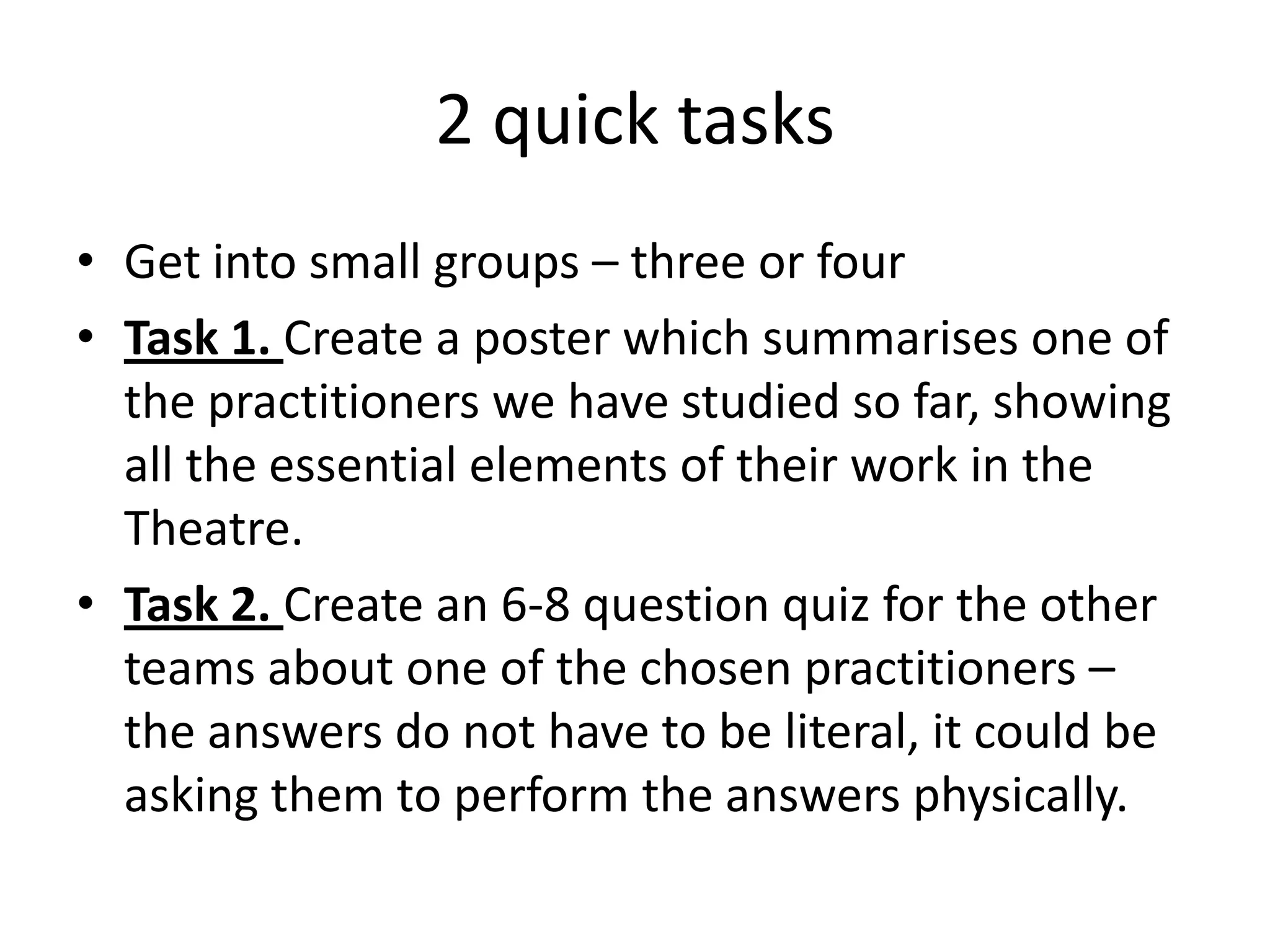 2 quick tasks
• Get into small groups – three or four
• Task 1. Create a poster which summarises one of
  the practitioners we have studied so far, showing
  all the essential elements of their work in the
  Theatre.
• Task 2. Create an 6-8 question quiz for the other
  teams about one of the chosen practitioners –
  the answers do not have to be literal, it could be
  asking them to perform the answers physically.
 