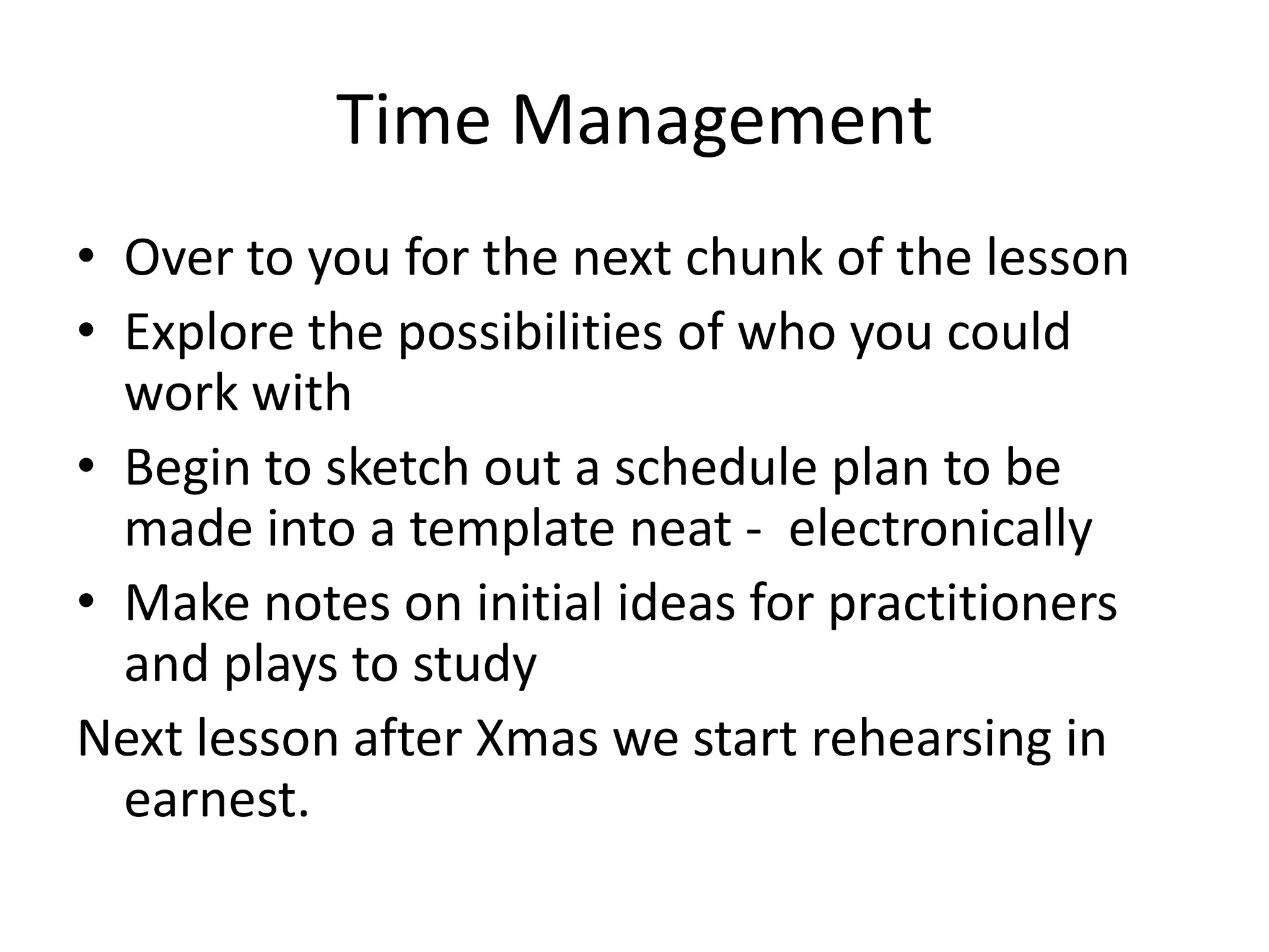 Time Management
• Over to you for the next chunk of the lesson
• Explore the possibilities of who you could
  work with
• Begin to sketch out a schedule plan to be
  made into a template neat - electronically
• Make notes on initial ideas for practitioners
  and plays to study
Next lesson after Xmas we start rehearsing in
  earnest.
 