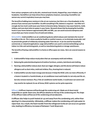 from various symptoms such as dry skin, strainedvocal chords,chapped lips,nose irritation, and
headaches.Humidifierscan helprelieve these symptoms;however,overusinga humidifiercan
worsenany current respiratory issuesyou may have.
The benefitsofaddingmore moisture in the air are numerous,but there are a fewdrawbacks to the
process ifyou overuse your humidifier.Aswith everythinginlife,balance is required – too little isn’t
enough,but too much could cause your home to become damp. Dampness may cause bacteria, mold,
mildew,and evendust mitesto spawn in your home. Researchshows that by keepingthe humidity
levelsinyour home betweenapproximately30% and 50%, you can avoid excessive dampnessand
ensure that your home remains free ofmold and mildew.
Dehumidifier:Adehumidifierisan air conditioningdevice whichreducesand maintainsthe level of
humidityin the air. This is done usuallyfor health or comfort reasons, or to eliminate mustyodor and
to preventthe growth of mildewby extracting water from the air. It can be used for household,
commercial,or industrial applications.Large dehumidifiersare usedin commercial buildingssuchas
indoor ice rinks and swimmingpools, as well as manufacturing plants or storage warehouses.
The benefitsofhaving a dehumidifierina home or office space are many. Here are several reasons to
consider:
1. A dehumidifierhelpsreduce mustyodors that can accompany mold and mildew.
2. Reducingthe potential developmentofmoldon furniture,curtains, bedsheetsand clothing.
3. Running a dehumidifierreducesdust.Dust can trigger allergies;and thisdevice will helpto reduce
allergenssuch as dust mites,mold and mildew.Plus,cleaningtime is reduced.
4. A dehumidifiercanalso lowerenergycosts because it helpsthe HVAC units run more efficiently.If
a home is locatedin a humidclimate,an air conditionermust work harder to not onlycool the air,
but also remove moisture.Plus,if the air conditionerworks harder, it could wear out soonerand
may needto be replaced.As we all know,HVAC systems can be quite expensive
Diffusers:Adiffuserimprovesairflowthrough the condensingunit. Made out of sheetmetal
shapedlike an upside-downcone,the diffuserattachesto the top of the condensingunit.The shape
of the diffusermakesairflowout of the condensingunitaerodynamic.
A diffuser also helps to push heated air up and away from the condensing unit, ratherthan
ejecting it in close proximity. Ultimately, a diffuser makes the condensing unit's job easier to
reject heat. As a result, the heat transfer from the refrigerant tothe air can occur at a greater
rate, leading to efficiency increases of between 7 and 18 percent.
 