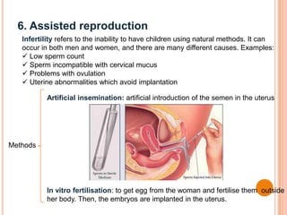 6. Assisted reproduction
Infertility refers to the inability to have children using natural methods. It can
occur in both men and women, and there are many different causes. Examples:
 Low sperm count
 Sperm incompatible with cervical mucus
 Problems with ovulation
 Uterine abnormalities which avoid implantation
Methods
Artificial insemination: artificial introduction of the semen in the uterus
In vitro fertilisation: to get egg from the woman and fertilise them outside
her body. Then, the embryos are implanted in the uterus.
 