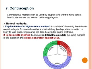 7. Contraception
Contraceptive methods can be used by couples who want to have sexual
intercourse without the woman becoming pregnant.
 Natural methods:
• Rhythm method or Ogino-Knaus method: It consists of observing the woman’s
menstrual cycle for several months and calculating the days when ovulation is
likely to take place. Intercourse can then be avoided during that time.
It is not a safe method because it is difficult to calculate the exact moment
of the ovulation and it does not protect against STDs.
 