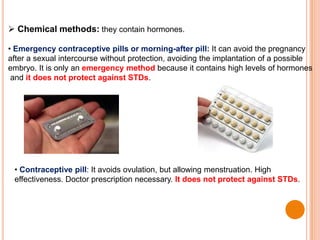  Chemical methods: they contain hormones.
• Emergency contraceptive pills or morning-after pill: It can avoid the pregnancy
after a sexual intercourse without protection, avoiding the implantation of a possible
embryo. It is only an emergency method because it contains high levels of hormones
and it does not protect against STDs.
• Contraceptive pill: It avoids ovulation, but allowing menstruation. High
effectiveness. Doctor prescription necessary. It does not protect against STDs.
 