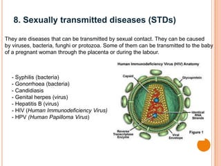 8. Sexually transmitted diseases (STDs)
They are diseases that can be transmitted by sexual contact. They can be caused
by viruses, bacteria, funghi or protozoa. Some of them can be transmitted to the baby
of a pregnant woman through the placenta or during the labour.
- Syphilis (bacteria)
- Gonorrhoea (bacteria)
- Candidiasis
- Genital herpes (virus)
- Hepatitis B (virus)
- HIV (Human Immunodeficiency Virus)
- HPV (Human Papilloma Virus)
 