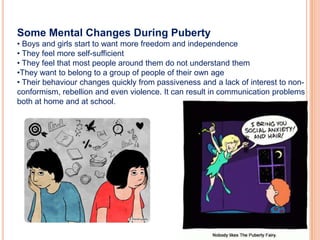 Some Mental Changes During Puberty
• Boys and girls start to want more freedom and independence
• They feel more self-sufficient
• They feel that most people around them do not understand them
•They want to belong to a group of people of their own age
• Their behaviour changes quickly from passiveness and a lack of interest to non-
conformism, rebellion and even violence. It can result in communication problems
both at home and at school.
 