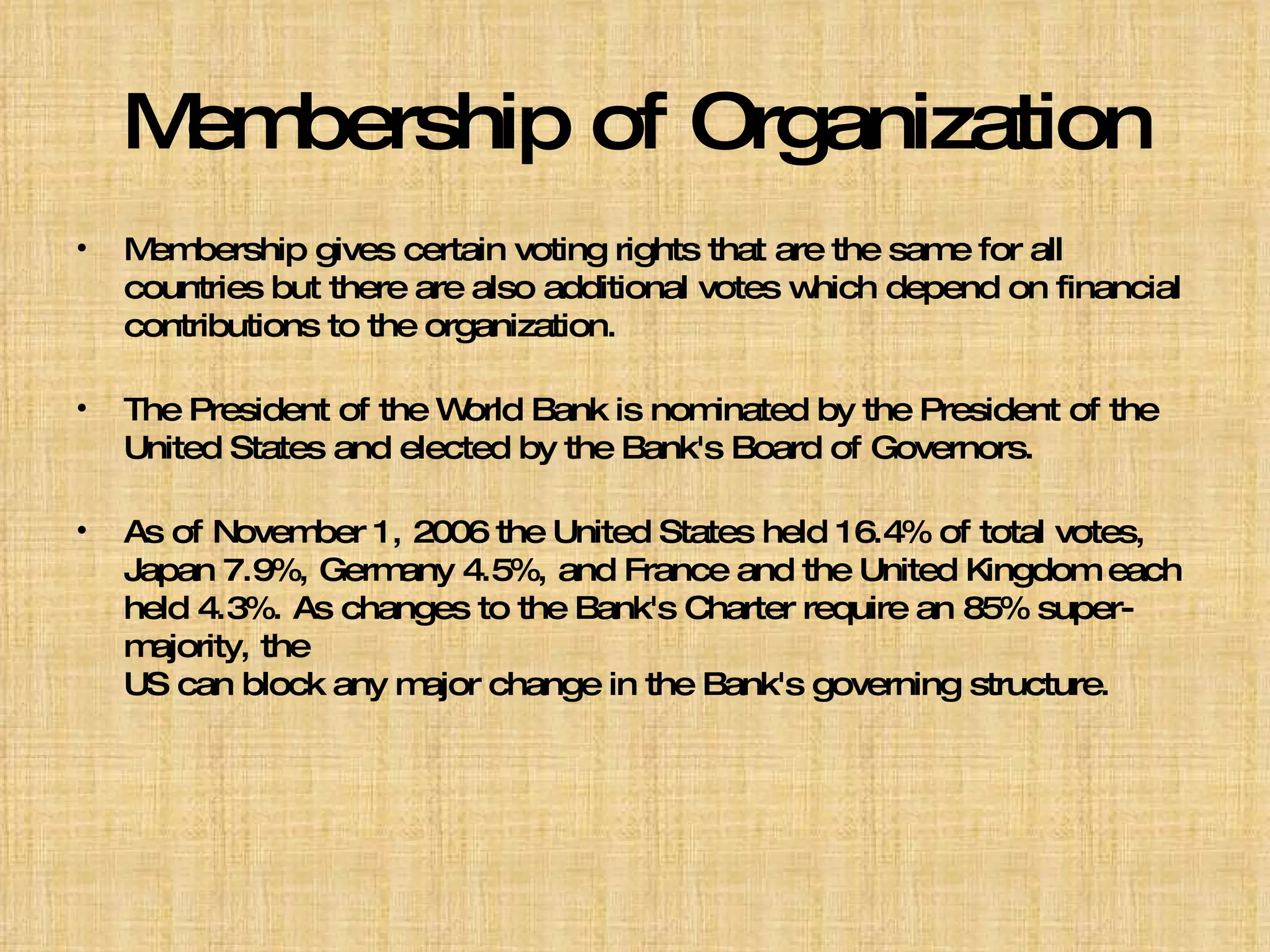 Membership of Organization Membership gives certain voting rights that are the same for all countries but there are also additional votes which depend on financial  contributions to the organization.  The President of the World Bank is nominated by the President of the United States and elected by the Bank's Board of Governors.   As of November 1, 2006 the United States held 16.4% of total votes, Japan 7.9%, Germany 4.5%, and France and the United Kingdom each held 4.3%. As changes to the Bank's Charter require an 85% super-majority, the  US can block any major change in the Bank's governing structure. 