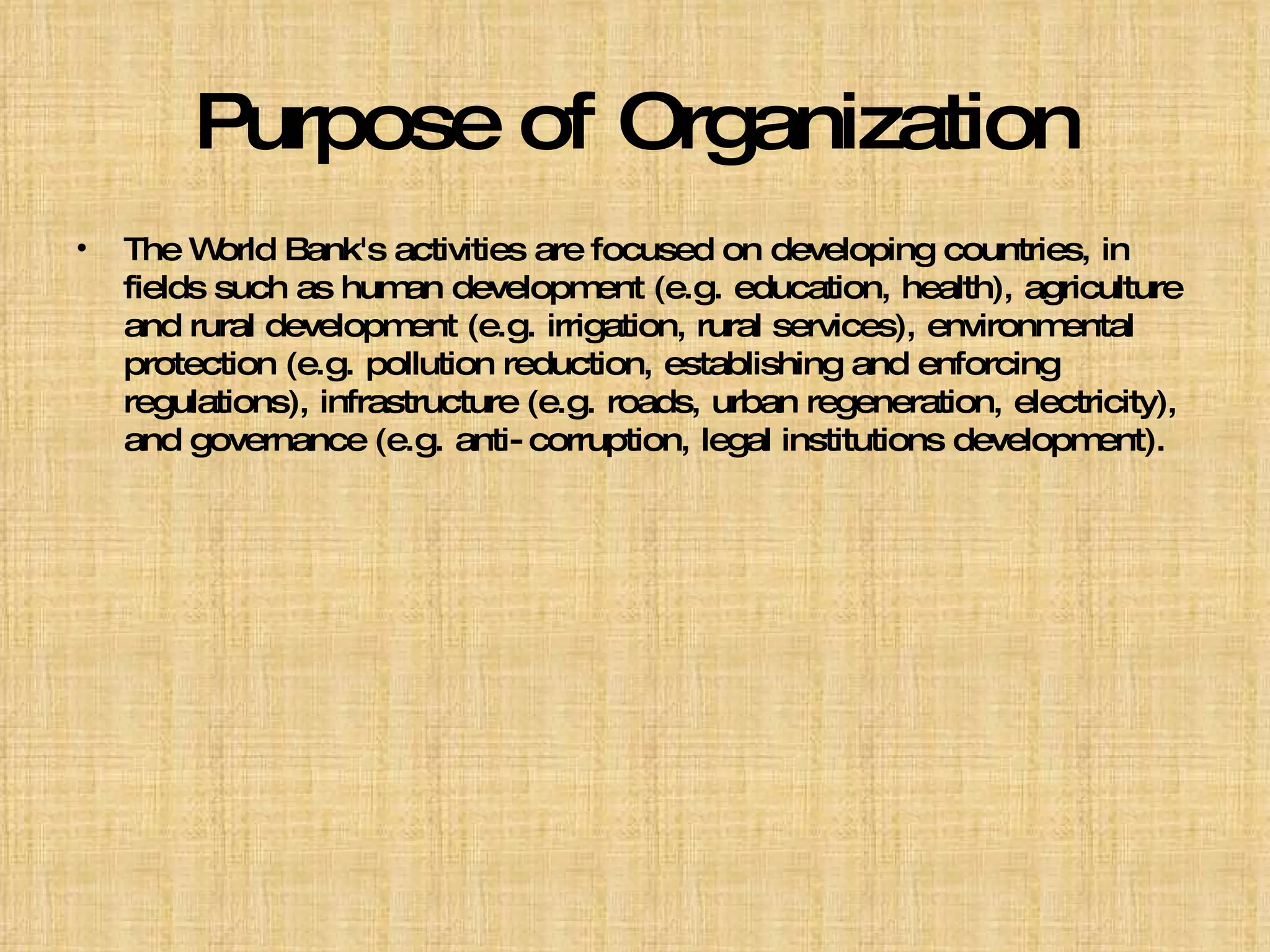 Purpose of Organization The World Bank's activities are focused on developing countries, in fields such as human development (e.g. education, health), agriculture and rural development (e.g. irrigation, rural services), environmental protection (e.g. pollution reduction, establishing and enforcing regulations), infrastructure (e.g. roads, urban regeneration, electricity), and governance (e.g. anti-corruption, legal institutions development).  