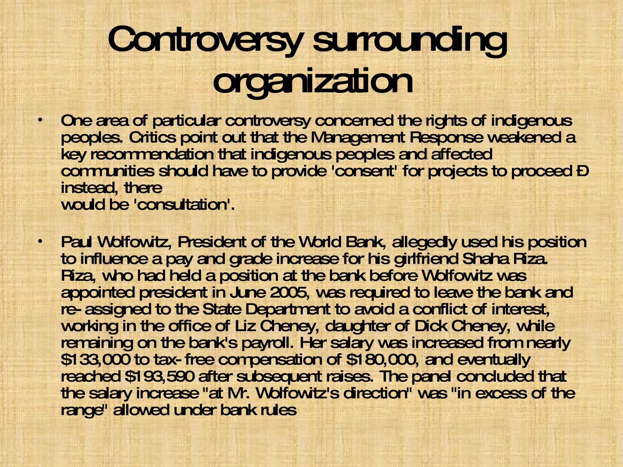 Controversy surrounding  organization One area of particular controversy concerned the rights of indigenous peoples. Critics point out that the Management Response weakened a key recommendation that indigenous peoples and affected communities should have to provide 'consent' for projects to proceed – instead, there  would be 'consultation'. Paul Wolfowitz, President of the World Bank, allegedly used his position to influence a pay and grade increase for his girlfriend Shaha Riza. Riza, who had held a position at the bank before Wolfowitz was appointed president in June 2005, was required to leave the bank and re-assigned to the State Department to avoid a conflict of interest, working in the office of Liz Cheney, daughter of Dick Cheney, while remaining on the bank's payroll. Her salary was increased from nearly $133,000 to tax-free compensation of $180,000, and eventually reached $193,590 after subsequent raises. The panel concluded that the salary increase "at Mr. Wolfowitz's direction" was "in excess of the range" allowed under bank rules 