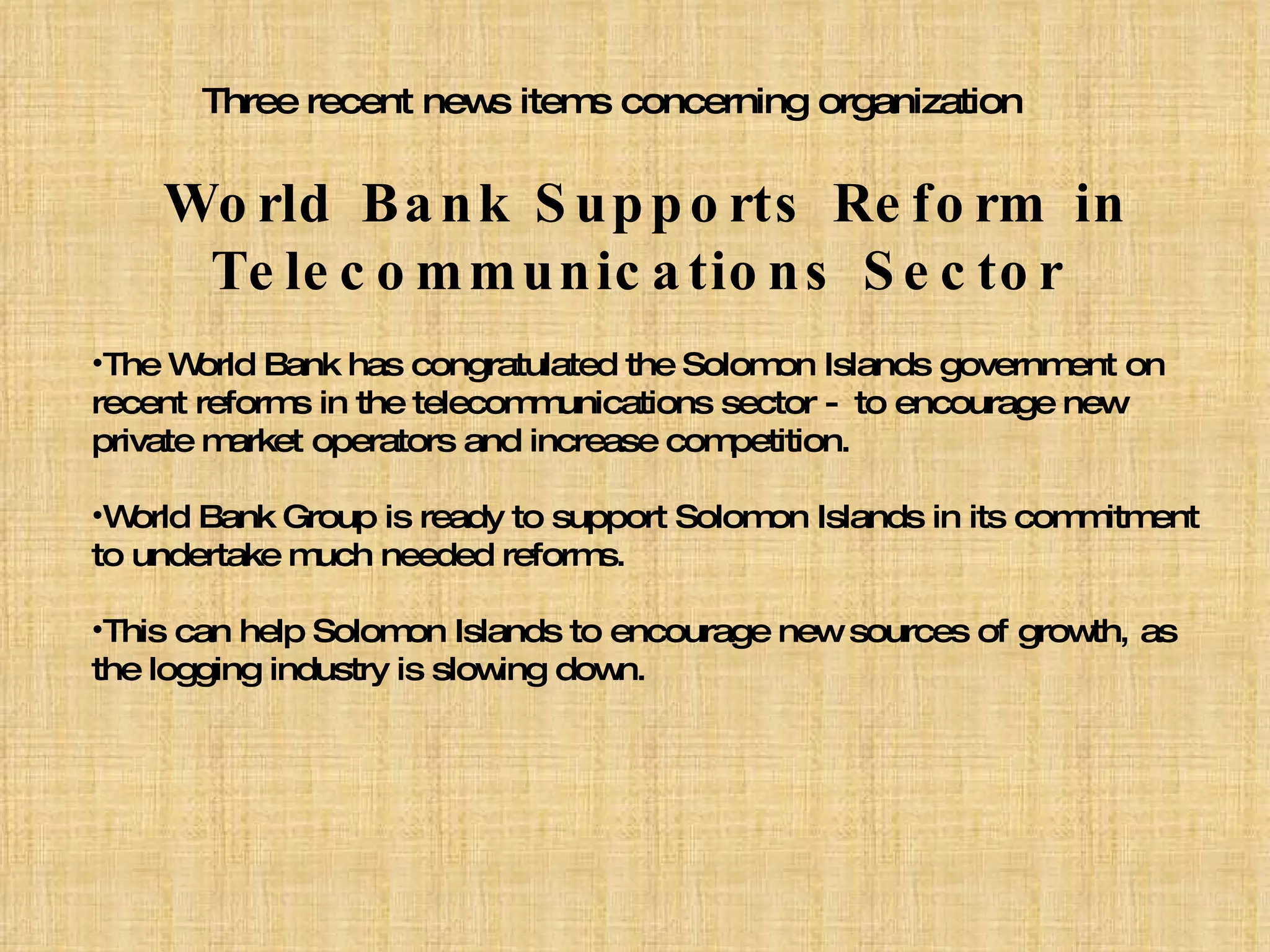 Three recent news items concerning organization World Bank Supports Reform in   Telecommunications Sector  The World Bank has congratulated the Solomon Islands government on  recent reforms in the telecommunications sector - to encourage new private market operators and increase competition.  World Bank Group is ready to support Solomon Islands in its commitment to undertake much needed reforms. This can help Solomon Islands to encourage new sources of growth, as the logging industry is slowing down. 