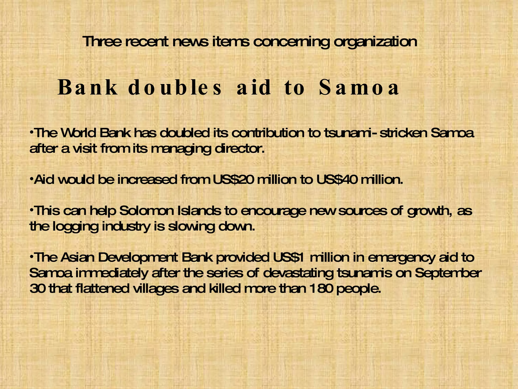 Three recent news items concerning organization Bank doubles aid to Samoa The World Bank has doubled its contribution to tsunami-stricken Samoa after a visit from its managing director. Aid would be increased from US$20 million to US$40 million. This can help Solomon Islands to encourage new sources of growth, as the logging industry is slowing down. The Asian Development Bank provided US$1 million in emergency aid to Samoa immediately after the series of devastating tsunamis on September 30 that flattened villages and killed more than 180 people. 