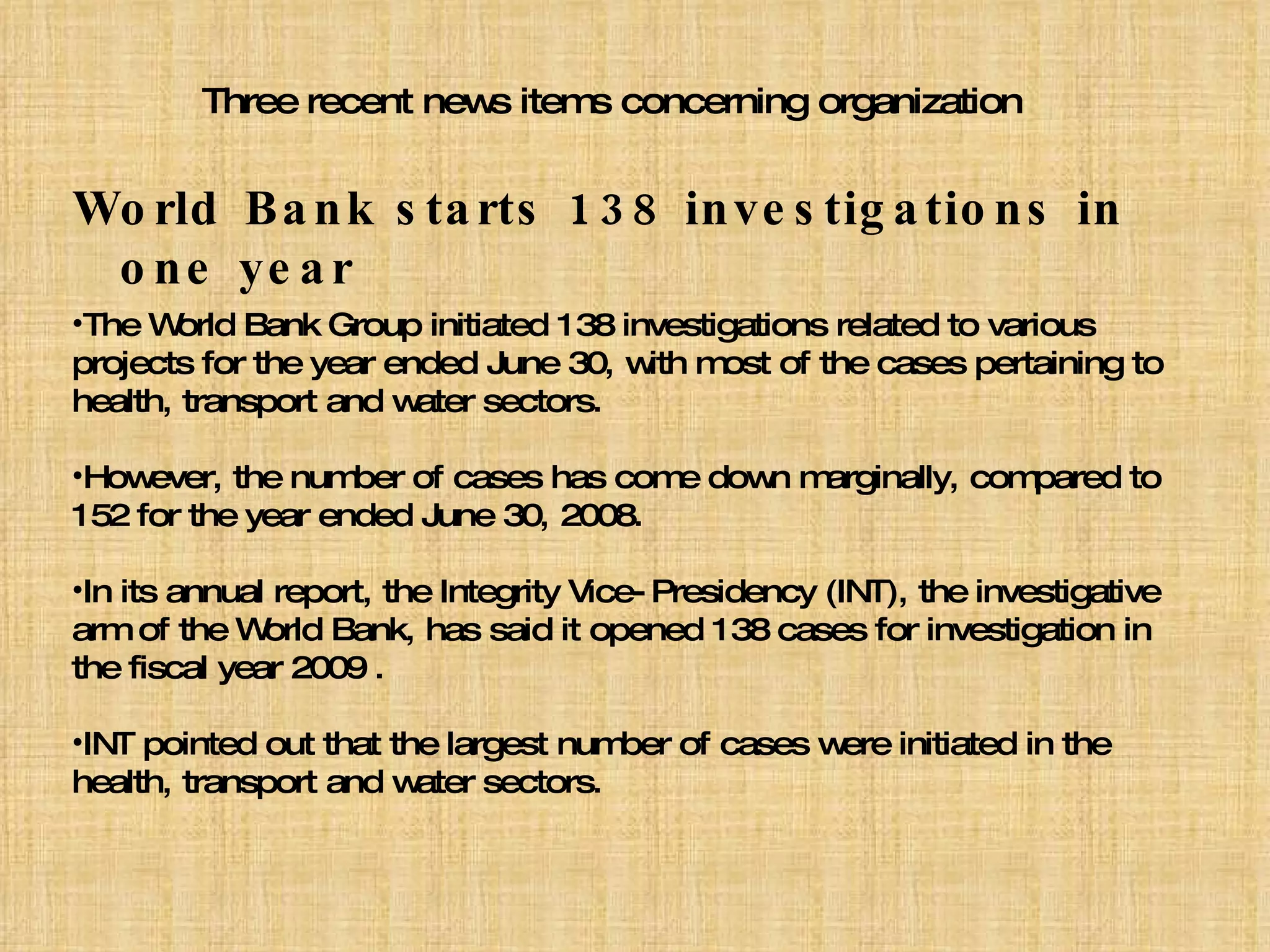 Three recent news items concerning organization World Bank starts 138 investigations in one year The World Bank Group initiated 138 investigations related to various projects for the year ended June 30, with most of the cases pertaining to health, transport and water sectors. However, the number of cases has come down marginally, compared to 152 for the year ended June 30, 2008. In its annual report, the Integrity Vice-Presidency (INT), the investigative arm of the World Bank, has said it opened 138 cases for investigation in the fiscal year 2009 . INT pointed out that the largest number of cases were initiated in the health, transport and water sectors. 