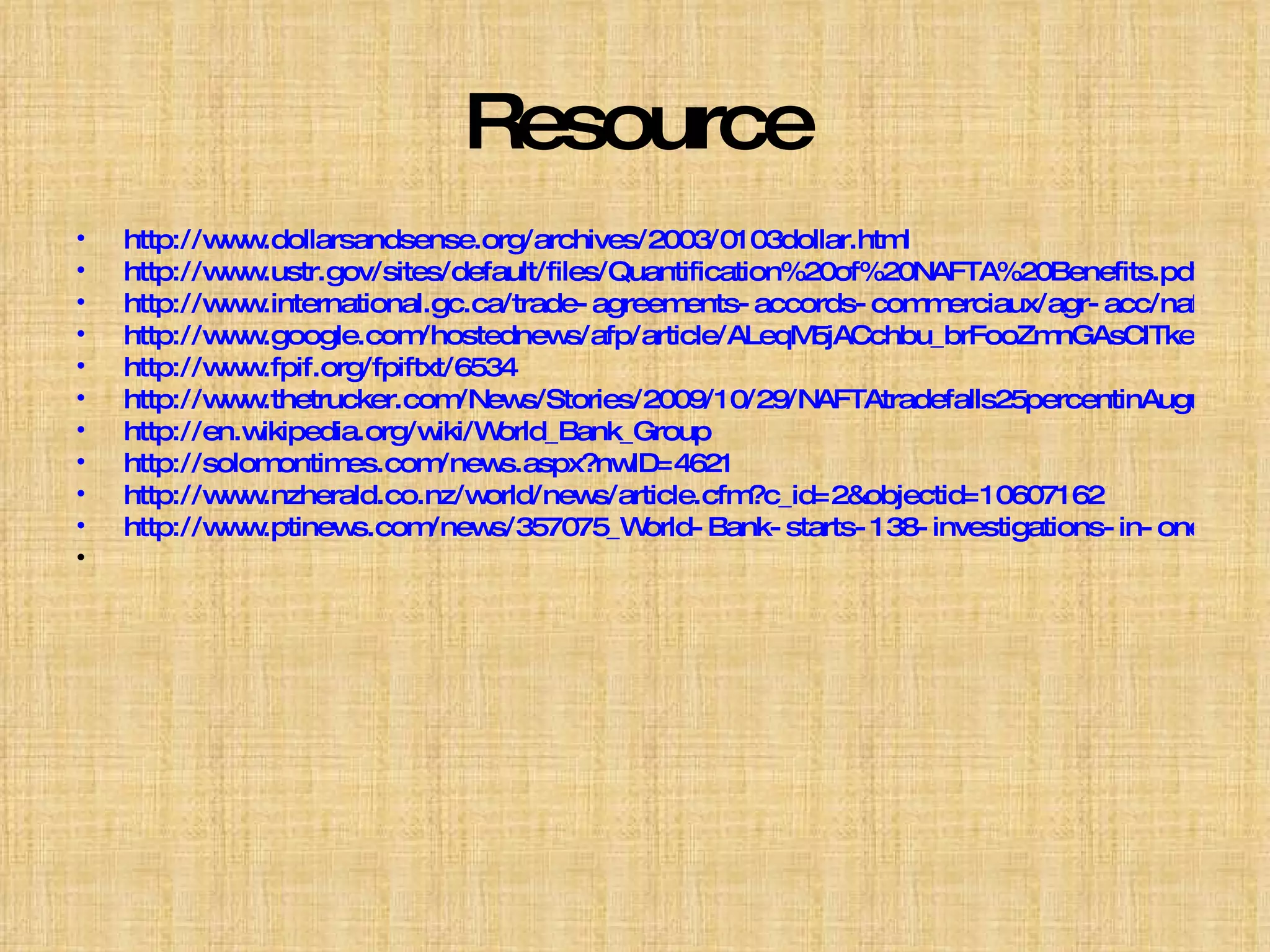 Resource http://www.dollarsandsense.org/archives/2003/0103dollar.html http://www.ustr.gov/sites/default/files/Quantification%20of%20NAFTA%20Benefits.pdf http://www.international.gc.ca/trade-agreements-accords-commerciaux/agr-acc/nafta-alena/nafta5_section04.aspx?lang=en http://www.google.com/hostednews/afp/article/ALeqM5jACchbu_brFooZmnGAsCITkepeCQ http://www.fpif.org/fpiftxt/6534 http://www.thetrucker.com/News/Stories/2009/10/29/NAFTAtradefalls25percentinAugust.aspx http://en.wikipedia.org/wiki/World_Bank_Group http://solomontimes.com/news.aspx?nwID=4621 http://www.nzherald.co.nz/world/news/article.cfm?c_id=2&objectid=10607162 http://www.ptinews.com/news/357075_World-Bank-starts-138-investigations-in-one-year 