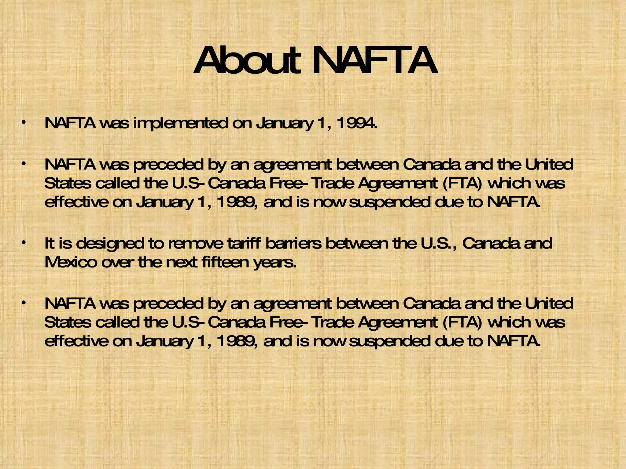 About NAFTA NAFTA was implemented on January 1, 1994. NAFTA was preceded by an agreement between Canada and the United States called the U.S-Canada Free-Trade Agreement (FTA) which was effective on January 1, 1989, and is now suspended due to NAFTA. It is designed to remove tariff barriers between the U.S., Canada and Mexico over the next fifteen years. NAFTA was preceded by an agreement between Canada and the United States called the U.S-Canada Free-Trade Agreement (FTA) which was effective on January 1, 1989, and is now suspended due to NAFTA. 