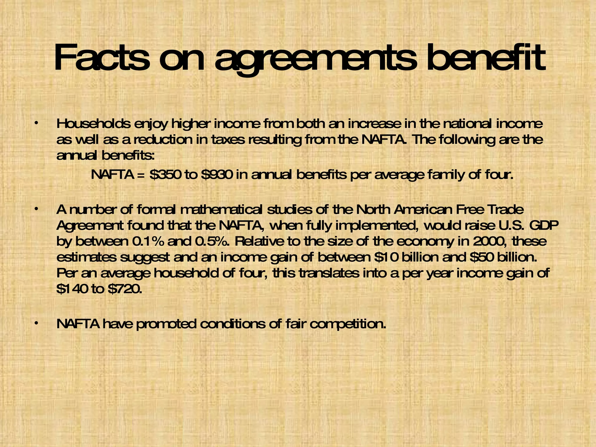 Facts on agreements benefit Households enjoy higher income from both an increase in the national income as well as a reduction in taxes resulting from the NAFTA. The following are the annual benefits: NAFTA = $350 to $930 in annual benefits per average family of four. A number of formal mathematical studies of the North American Free Trade Agreement found that the NAFTA, when fully implemented, would raise U.S. GDP by between 0.1% and 0.5%. Relative to the size of the economy in 2000, these estimates suggest and an income gain of between $10 billion and $50 billion. Per an average household of four, this translates into a per year income gain of $140 to $720. NAFTA have promoted conditions of fair competition. 