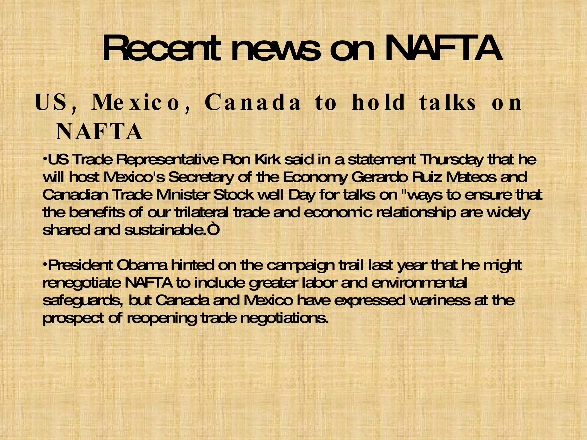 Recent news on NAFTA US, Mexico, Canada to hold talks on NAFTA US Trade Representative Ron Kirk said in a statement Thursday that he will host Mexico's Secretary of the Economy Gerardo Ruiz Mateos and Canadian Trade Minister Stock well Day for talks on "ways to ensure that the benefits of our trilateral trade and economic relationship are widely shared and sustainable.“ President Obama hinted on the campaign trail last year that he might renegotiate NAFTA to include greater labor and environmental safeguards, but Canada and Mexico have expressed wariness at the prospect of reopening trade negotiations. 