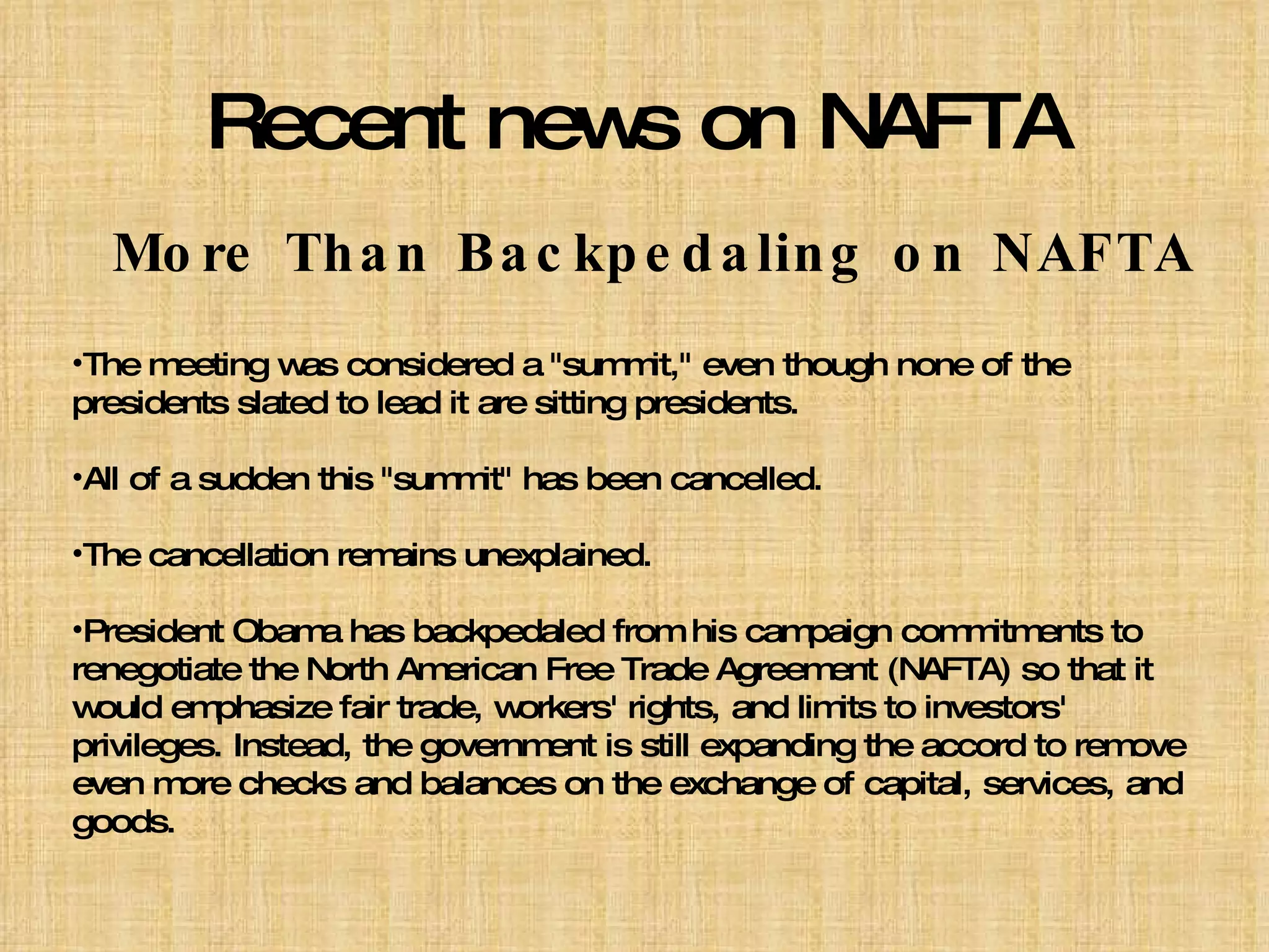 Recent news on NAFTA More Than Backpedaling on NAFTA The meeting was considered a "summit," even though none of the presidents slated to lead it are sitting presidents. All of a sudden this "summit" has been cancelled. The cancellation remains unexplained. President Obama has backpedaled from his campaign commitments to renegotiate the North American Free Trade Agreement (NAFTA) so that it would emphasize fair trade, workers' rights, and limits to investors' privileges. Instead, the government is still expanding the accord to remove even more checks and balances on the exchange of capital, services, and goods. 