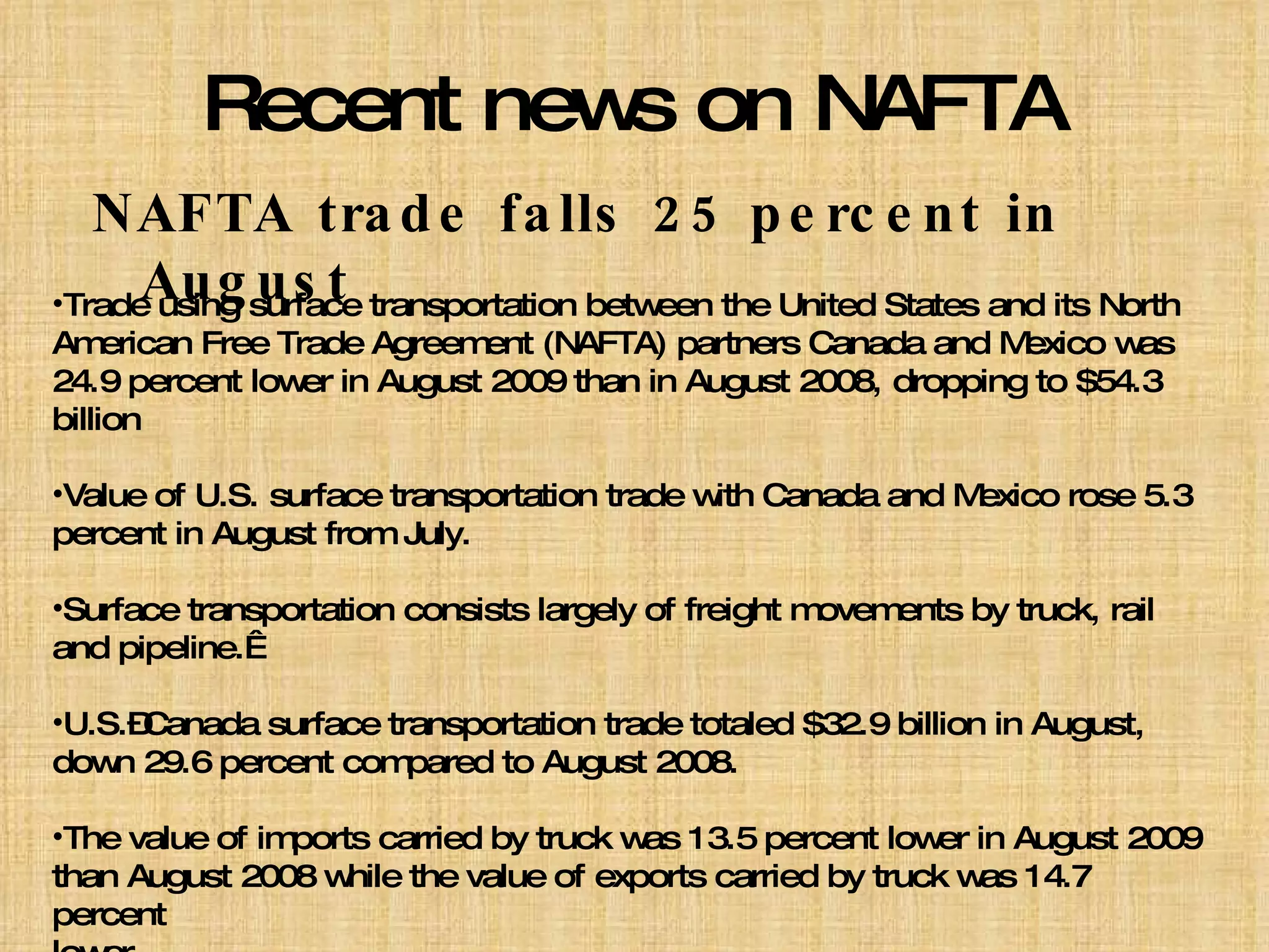 Recent news on NAFTA NAFTA trade falls 25 percent in August Trade using surface transportation between the United States and its North American Free Trade Agreement (NAFTA) partners Canada and Mexico was 24.9 percent lower in August 2009 than in August 2008, dropping to $54.3 billion Value of U.S. surface transportation trade with Canada and Mexico rose 5.3 percent in August from July. Surface transportation consists largely of freight movements by truck, rail and pipeline.  U.S.–Canada surface transportation trade totaled $32.9 billion in August, down 29.6 percent compared to August 2008. The value of imports carried by truck was 13.5 percent lower in August 2009 than August 2008 while the value of exports carried by truck was 14.7 percent  lower. 