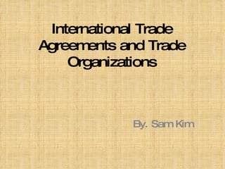 International Trade Agreements and Trade Organizations By. Sam Kim 
