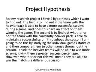 Project Hypothesis
For my research project I have 2 hypotheses which I want
to find out. The first is to find out if the team with the
heavier pack is able to have a more successful scrums
during a game, and does this have an effect on them
winning the game. The second is to find out whether or
not the team with the constantly heavier pack is able to
maintain a successful scrum throughout the season. I am
going to do this by studying the individual games statistics
and then compare them to other games throughout the
season. I think the heavier teams will be able to win more
scrums, giving them a greater success percentage.
However, whether or not this will mean they are able to
win the match is a different discussion.
P2: Carry out / P4: Produce
 