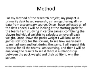 Method
For my method of the research project, my project is
primarily desk based research, as I am gathering all my
data from a secondary source. Once I have collected all of
the data I need, I will be looking at the starting pack for
the teams I am studying in certain games, combining the
players individual weights to calculate an overall pack
weight. Once I have the packs weight I will look at the
games statistics for the scrums, to see how many each
team had won and lost during the game. I will repeat this
process for all the teams I am studying, and then I will be
analysing the results to see if there is a relationship
between the pack weight and their ability to win the
scrums.
P3: Collect and record / M2: Correctly analyse & describe techniques / D1: Correctly analyse & explain techniques
 