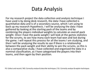 Data Analysis
For my research project the data collection and analysis technique I
have used is by doing desk research, the data I have collected is
quantitative data and is of a secondary source, which I am using to
back up my research Hypothesis. I will be analysing the data I have
gathered by looking at the starting pack of the teams and by
combining the players individual weights to calculate an overall pack
weight. Once I have the packs weight I will look at the games statistics
for the scrums, to see how many each team had won and lost during
the game. I will repeat this process for all the teams I am studying, and
then I will be analysing the results to see if there is a relationship
between the pack weight and their ability to win the scrums, so this is
also a comparative study. I have collected and organised the data in a
nominal classification, as I have categorised the players into their
teams, and then again by their position.
P3: Collect and record / M2: Correctly analyse & describe techniques / D1: Correctly analyse & explain techniques
 