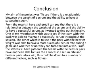 Conclusion
My aim of the project was ‘To see if there is a relationship
between the weight of a scrum and the ability to have a
successful scrum.’
From the results I have gathered I can see that there is a
relationship between the weight of the scrum and the ability
to have a successful scrum, as I wanted to find out in the aim.
One of my hypotheses which was to see if the team with the
pack was able to maintain a successful scrum throughout the
session. The other which is to see if the pack with the heavier
weight was able to have a more successful scrum rate during a
game and whether or not they can turn that into a win. From
the statistics I have gathered the teams with the heavier pack
have not been able to turn the a successful scrum rate and
heavier pack into a win, this could be down to a number of
different factors, such as fitness.
P2: Carry out / P4: Produce
 
