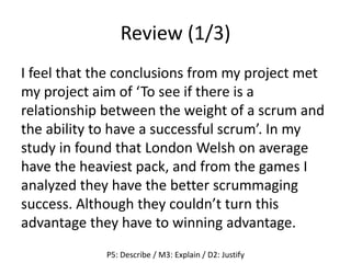 Review (1/3)
I feel that the conclusions from my project met
my project aim of ‘To see if there is a
relationship between the weight of a scrum and
the ability to have a successful scrum’. In my
study in found that London Welsh on average
have the heaviest pack, and from the games I
analyzed they have the better scrummaging
success. Although they couldn’t turn this
advantage they have to winning advantage.
P5: Describe / M3: Explain / D2: Justify
 