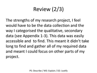 Review (2/3)
The strengths of my research project, I feel
would have to be the data collection and the
way I categorised the qualitative, secondary
data (see Appendix 1-3). This data was easily
accessible and to find. This meant it didn’t take
long to find and gather all of my required data
and meant I could focus on other parts of my
project.
P5: Describe / M3: Explain / D2: Justify
 