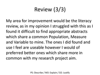 Review (3/3)
My area for improvement would be the literacy
review, as in my opinion I struggled with this as I
found it difficult to find appropriate abstracts
which share a common Population, Measure
and Variable to mine. The ones I did found and
use I feel are useable however I would of
preferred better ones which share more in
common with my research project aim.
P5: Describe / M3: Explain / D2: Justify
 
