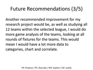 Future Recommendations (3/5)
Another recommended improvement for my
research project would be, as well as studying all
12 teams within the selected league, I would do
more game analysis of the teams, looking at all
rounds of fixtures for the teams. This would
mean I would have a lot more data to
categories, chart and correlate.
P4: Produce / P5: Describe / M3: Explain / D2: Justify
 