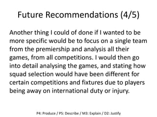 Future Recommendations (4/5)
Another thing I could of done if I wanted to be
more specific would be to focus on a single team
from the premiership and analysis all their
games, from all competitions. I would then go
into detail analysing the games, and stating how
squad selection would have been different for
certain competitions and fixtures due to players
being away on international duty or injury.
P4: Produce / P5: Describe / M3: Explain / D2: Justify
 