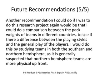 Future Recommendations (5/5)
Another recommendation I could do if I was to
do this research project again would be that I
could do a comparison between the pack
weights of teams in different countries, to see if
there a difference between the playing styles
and the general play of the players. I would do
this by studying teams in both the southern and
northern hemisphere, as it is generally
suspected that northern hemisphere teams are
more physical up front.
P4: Produce / P5: Describe / M3: Explain / D2: Justify
 