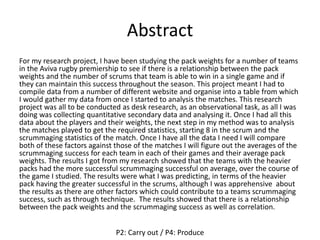 Abstract
For my research project, I have been studying the pack weights for a number of teams
in the Aviva rugby premiership to see if there is a relationship between the pack
weights and the number of scrums that team is able to win in a single game and if
they can maintain this success throughout the season. This project meant I had to
compile data from a number of different website and organise into a table from which
I would gather my data from once I started to analysis the matches. This research
project was all to be conducted as desk research, as an observational task, as all I was
doing was collecting quantitative secondary data and analysing it. Once I had all this
data about the players and their weights, the next step in my method was to analysis
the matches played to get the required statistics, starting 8 in the scrum and the
scrummaging statistics of the match. Once I have all the data I need I will compare
both of these factors against those of the matches I will figure out the averages of the
scrummaging success for each team in each of their games and their average pack
weights. The results I got from my research showed that the teams with the heavier
packs had the more successful scrummaging successful on average, over the course of
the game I studied. The results were what I was predicting, in terms of the heavier
pack having the greater successful in the scrums, although I was apprehensive about
the results as there are other factors which could contribute to a teams scrummaging
success, such as through technique. The results showed that there is a relationship
between the pack weights and the scrummaging success as well as correlation.
P2: Carry out / P4: Produce
 