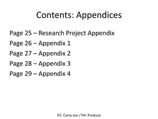 Contents: Appendices
Page 25 – Research Project Appendix
Page 26 – Appendix 1
Page 27 – Appendix 2
Page 28 – Appendix 3
Page 29 – Appendix 4
P2: Carry out / P4: Produce
 