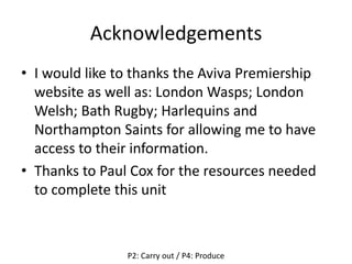 Acknowledgements
• I would like to thanks the Aviva Premiership
website as well as: London Wasps; London
Welsh; Bath Rugby; Harlequins and
Northampton Saints for allowing me to have
access to their information.
• Thanks to Paul Cox for the resources needed
to complete this unit
P2: Carry out / P4: Produce
 