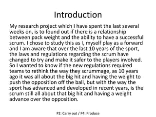 Introduction
My research project which I have spent the last several
weeks on, is to found out if there is a relationship
between pack weight and the ability to have a successful
scrum. I chose to study this as I, myself play as a forward
and I am aware that over the last 10 years of the sport,
the laws and regulations regarding the scrum have
changed to try and make it safer to the players involved.
So I wanted to know if the new regulations required
teams to rethink the way they scrummage, as 10 years
ago it was all about the big hit and having the weight to
push the opposition off the ball, but with the way the
sport has advanced and developed in recent years, is the
scrum still all about that big hit and having a weight
advance over the opposition.
P2: Carry out / P4: Produce
 