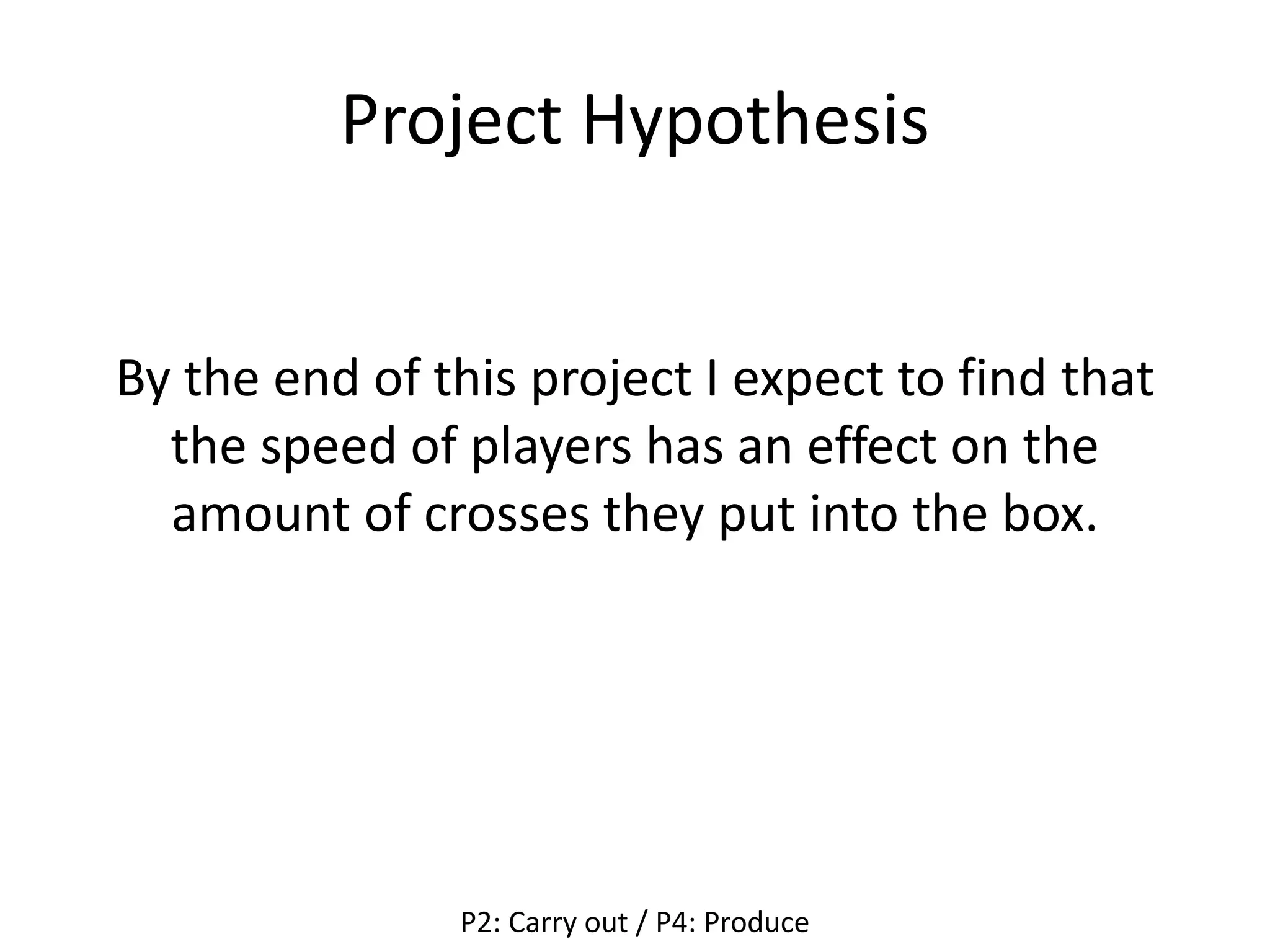 Project Hypothesis
By the end of this project I expect to find that
the speed of players has an effect on the
amount of crosses they put into the box.
P2: Carry out / P4: Produce
 