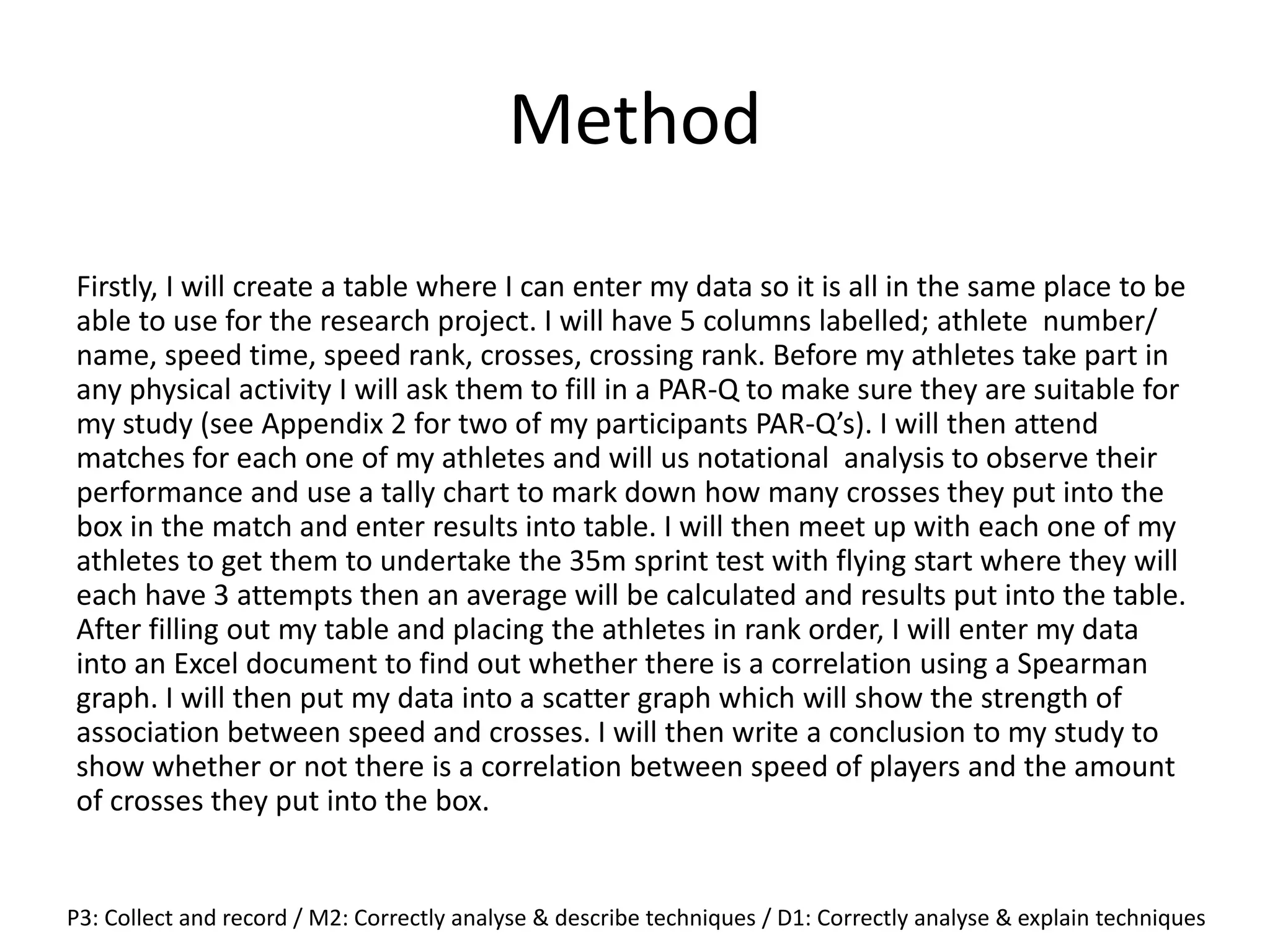 Method
Firstly, I will create a table where I can enter my data so it is all in the same place to be
able to use for the research project. I will have 5 columns labelled; athlete number/
name, speed time, speed rank, crosses, crossing rank. Before my athletes take part in
any physical activity I will ask them to fill in a PAR-Q to make sure they are suitable for
my study (see Appendix 2 for two of my participants PAR-Q’s). I will then attend
matches for each one of my athletes and will us notational analysis to observe their
performance and use a tally chart to mark down how many crosses they put into the
box in the match and enter results into table. I will then meet up with each one of my
athletes to get them to undertake the 35m sprint test with flying start where they will
each have 3 attempts then an average will be calculated and results put into the table.
After filling out my table and placing the athletes in rank order, I will enter my data
into an Excel document to find out whether there is a correlation using a Spearman
graph. I will then put my data into a scatter graph which will show the strength of
association between speed and crosses. I will then write a conclusion to my study to
show whether or not there is a correlation between speed of players and the amount
of crosses they put into the box.
P3: Collect and record / M2: Correctly analyse & describe techniques / D1: Correctly analyse & explain techniques
 
