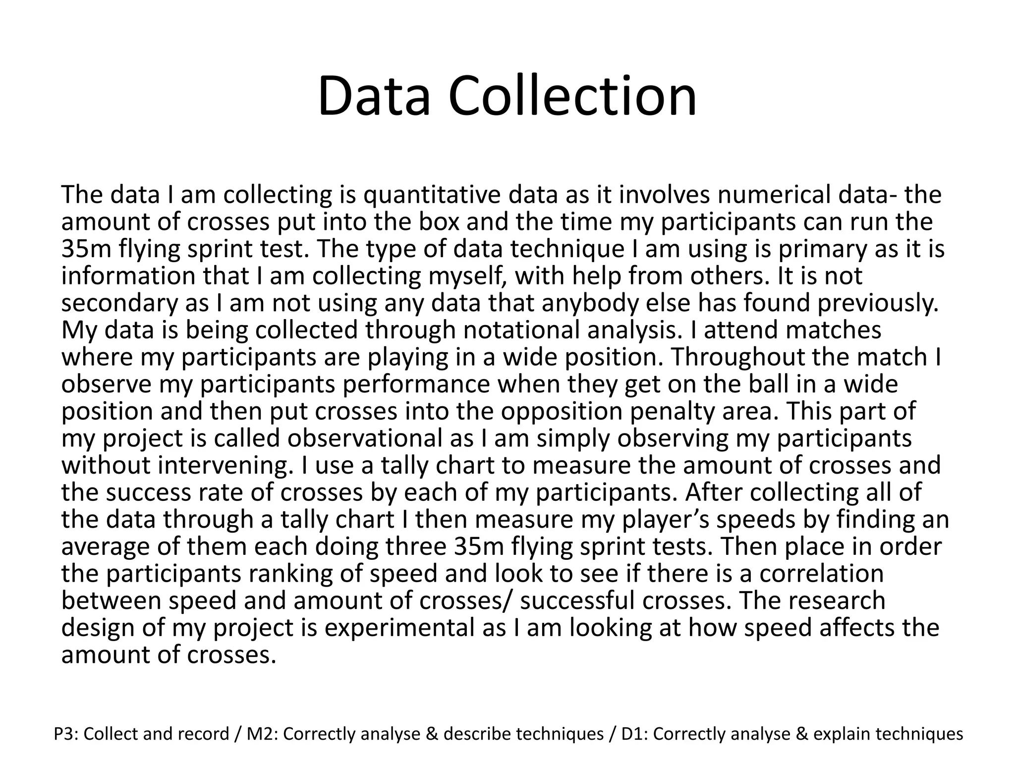 Data Collection
The data I am collecting is quantitative data as it involves numerical data- the
amount of crosses put into the box and the time my participants can run the
35m flying sprint test. The type of data technique I am using is primary as it is
information that I am collecting myself, with help from others. It is not
secondary as I am not using any data that anybody else has found previously.
My data is being collected through notational analysis. I attend matches
where my participants are playing in a wide position. Throughout the match I
observe my participants performance when they get on the ball in a wide
position and then put crosses into the opposition penalty area. This part of
my project is called observational as I am simply observing my participants
without intervening. I use a tally chart to measure the amount of crosses and
the success rate of crosses by each of my participants. After collecting all of
the data through a tally chart I then measure my player’s speeds by finding an
average of them each doing three 35m flying sprint tests. Then place in order
the participants ranking of speed and look to see if there is a correlation
between speed and amount of crosses/ successful crosses. The research
design of my project is experimental as I am looking at how speed affects the
amount of crosses.
P3: Collect and record / M2: Correctly analyse & describe techniques / D1: Correctly analyse & explain techniques
 