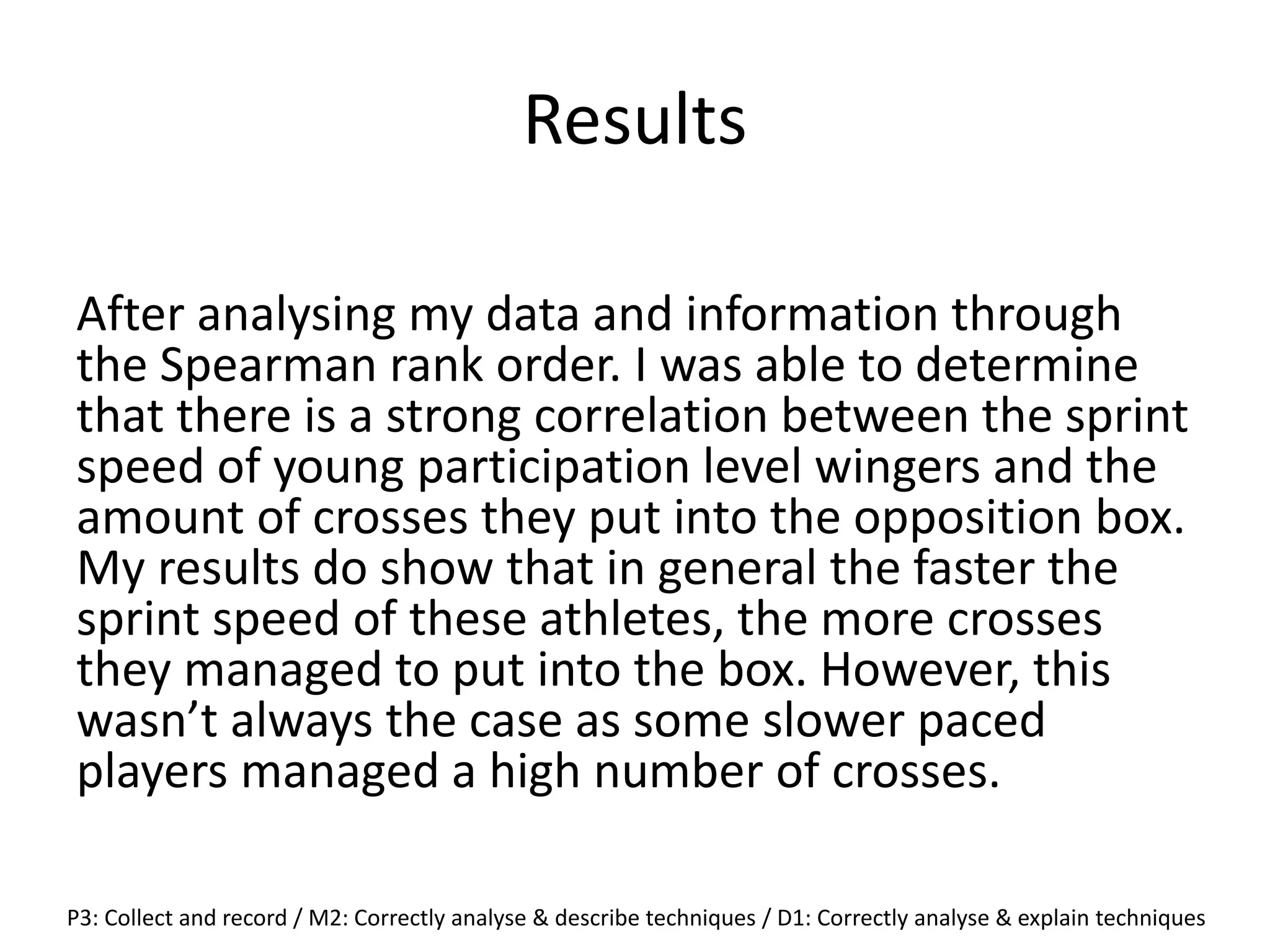 Results
After analysing my data and information through
the Spearman rank order. I was able to determine
that there is a strong correlation between the sprint
speed of young participation level wingers and the
amount of crosses they put into the opposition box.
My results do show that in general the faster the
sprint speed of these athletes, the more crosses
they managed to put into the box. However, this
wasn’t always the case as some slower paced
players managed a high number of crosses.
P3: Collect and record / M2: Correctly analyse & describe techniques / D1: Correctly analyse & explain techniques
 