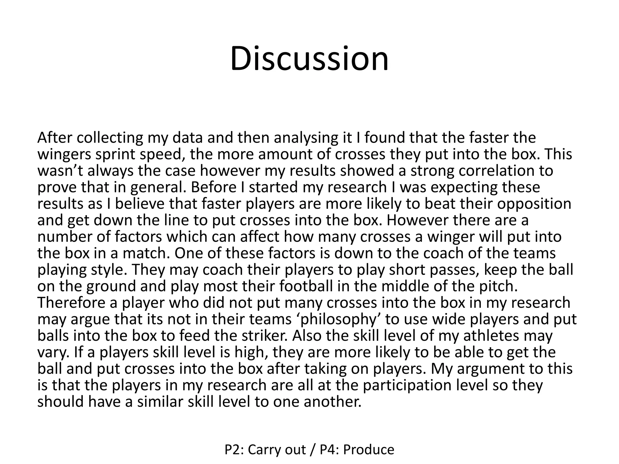 Discussion
After collecting my data and then analysing it I found that the faster the
wingers sprint speed, the more amount of crosses they put into the box. This
wasn’t always the case however my results showed a strong correlation to
prove that in general. Before I started my research I was expecting these
results as I believe that faster players are more likely to beat their opposition
and get down the line to put crosses into the box. However there are a
number of factors which can affect how many crosses a winger will put into
the box in a match. One of these factors is down to the coach of the teams
playing style. They may coach their players to play short passes, keep the ball
on the ground and play most their football in the middle of the pitch.
Therefore a player who did not put many crosses into the box in my research
may argue that its not in their teams ‘philosophy’ to use wide players and put
balls into the box to feed the striker. Also the skill level of my athletes may
vary. If a players skill level is high, they are more likely to be able to get the
ball and put crosses into the box after taking on players. My argument to this
is that the players in my research are all at the participation level so they
should have a similar skill level to one another.
P2: Carry out / P4: Produce
 